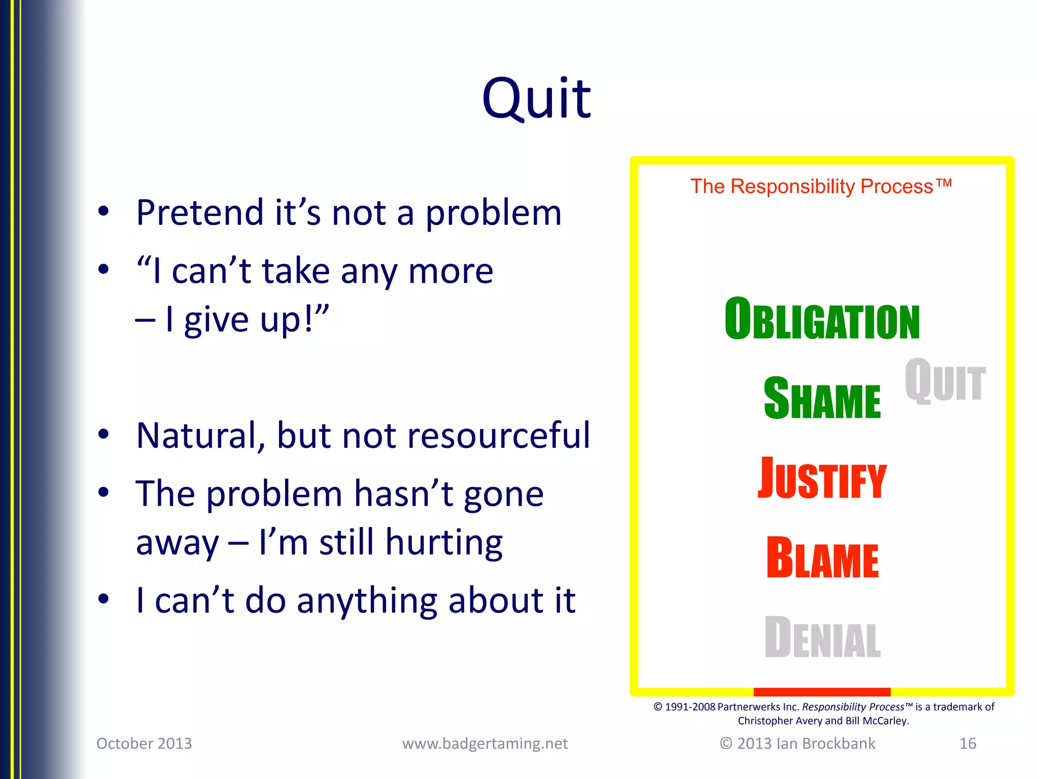 Quit
• Pretend it’s not a problem
• “I can’t take any more
– I give up!”
• Natural, but not resourceful
• The problem hasn’t gone
away – I’m still hurting
• I can’t do anything about it

The Responsibility Process™

OBLIGATION
SHAME QUIT
JUSTIFY

BLAME
DENIAL
© 1991-2008 Partnerwerks Inc. Responsibility Process™ is a trademark of
Christopher Avery and Bill McCarley.

October 2013

www.badgertaming.net

© 2013 Ian Brockbank

16

 