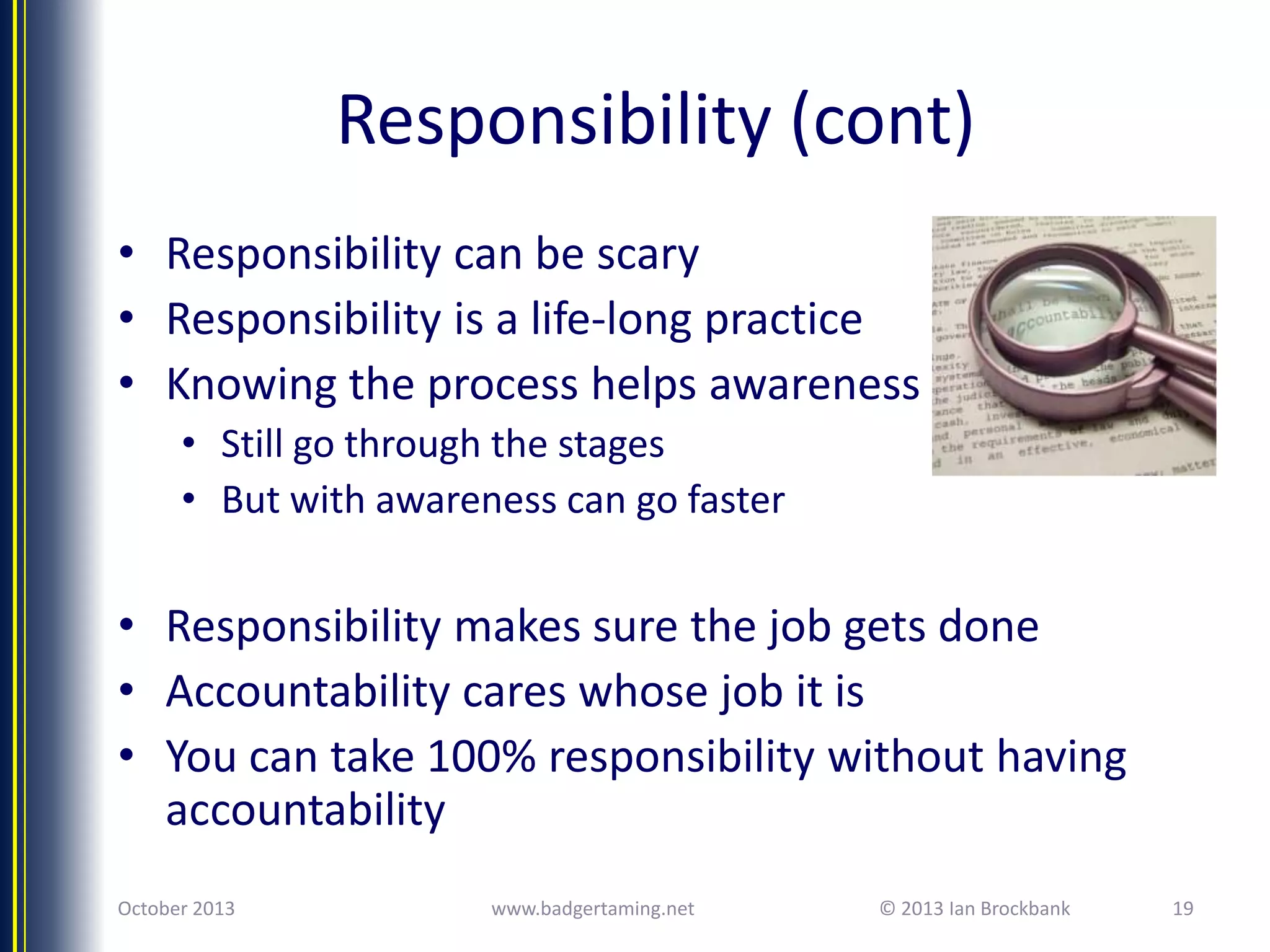Responsibility (cont)
• Responsibility can be scary
• Responsibility is a life-long practice
• Knowing the process helps awareness
• Still go through the stages
• But with awareness can go faster

• Responsibility makes sure the job gets done
• Accountability cares whose job it is
• You can take 100% responsibility without having
accountability
October 2013

www.badgertaming.net

© 2013 Ian Brockbank

19

 