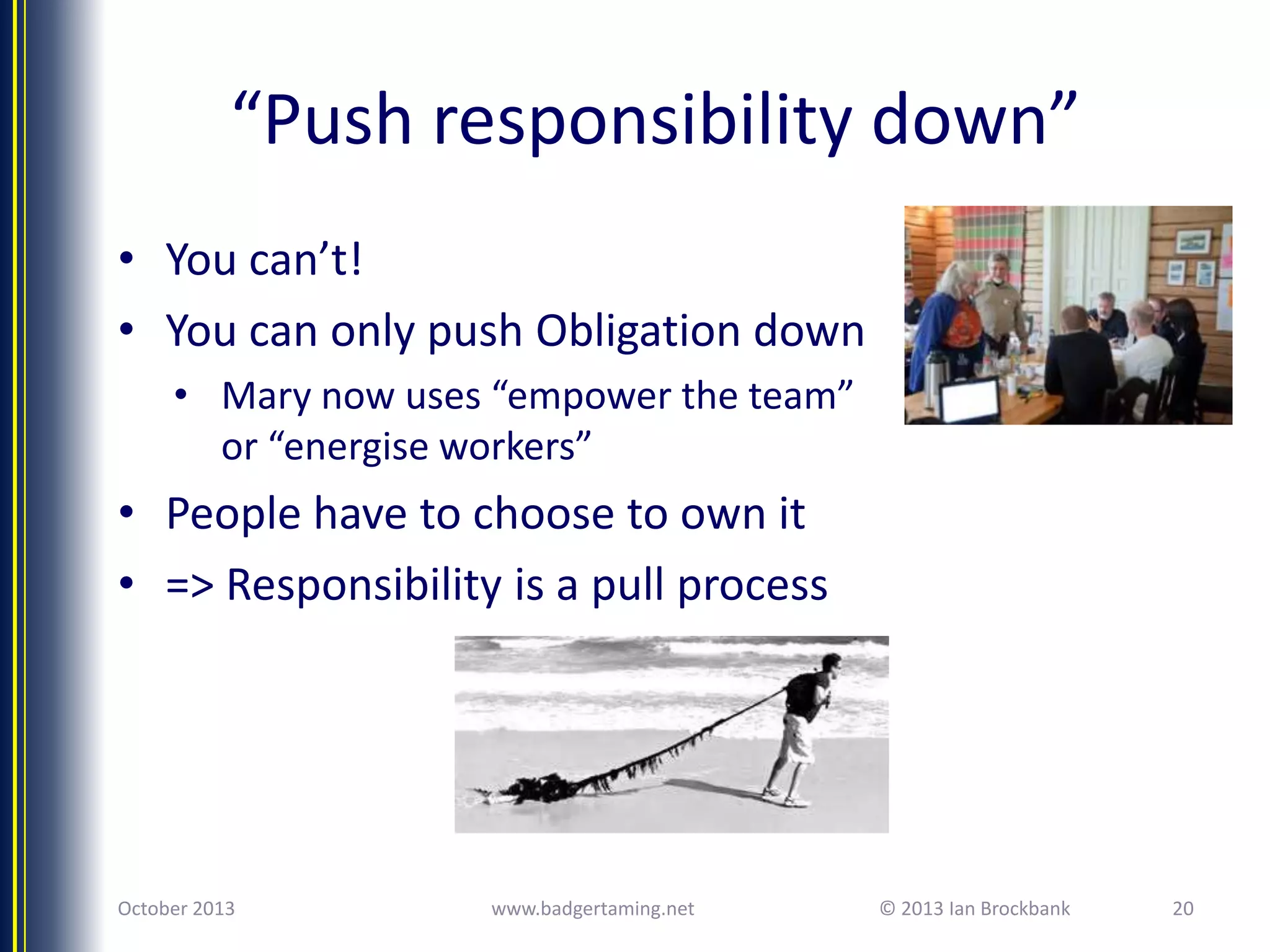“Push responsibility down”
• You can’t!
• You can only push Obligation down
• Mary now uses “empower the team”
or “energise workers”

• People have to choose to own it
• => Responsibility is a pull process

October 2013

www.badgertaming.net

© 2013 Ian Brockbank

20

 