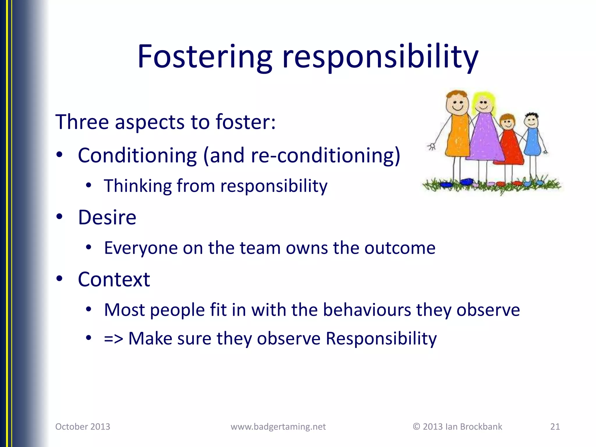 Fostering responsibility
Three aspects to foster:
• Conditioning (and re-conditioning)
• Thinking from responsibility

• Desire
• Everyone on the team owns the outcome

• Context
• Most people fit in with the behaviours they observe
• => Make sure they observe Responsibility

October 2013

www.badgertaming.net

© 2013 Ian Brockbank

21

 