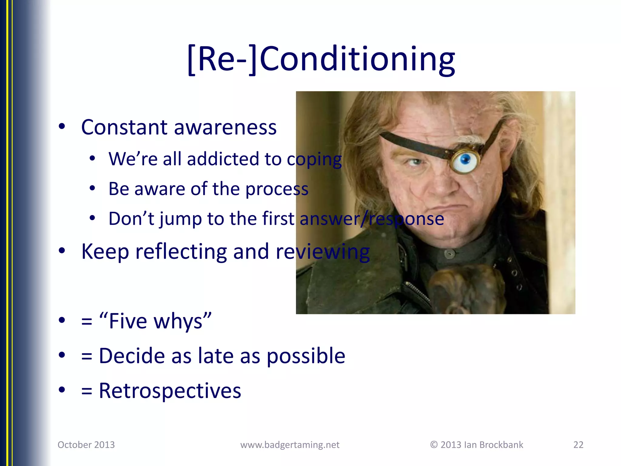 [Re-]Conditioning
• Constant awareness
• We’re all addicted to coping
• Be aware of the process
• Don’t jump to the first answer/response

• Keep reflecting and reviewing
• = “Five whys”
• = Decide as late as possible
• = Retrospectives
October 2013

www.badgertaming.net

© 2013 Ian Brockbank

22

 