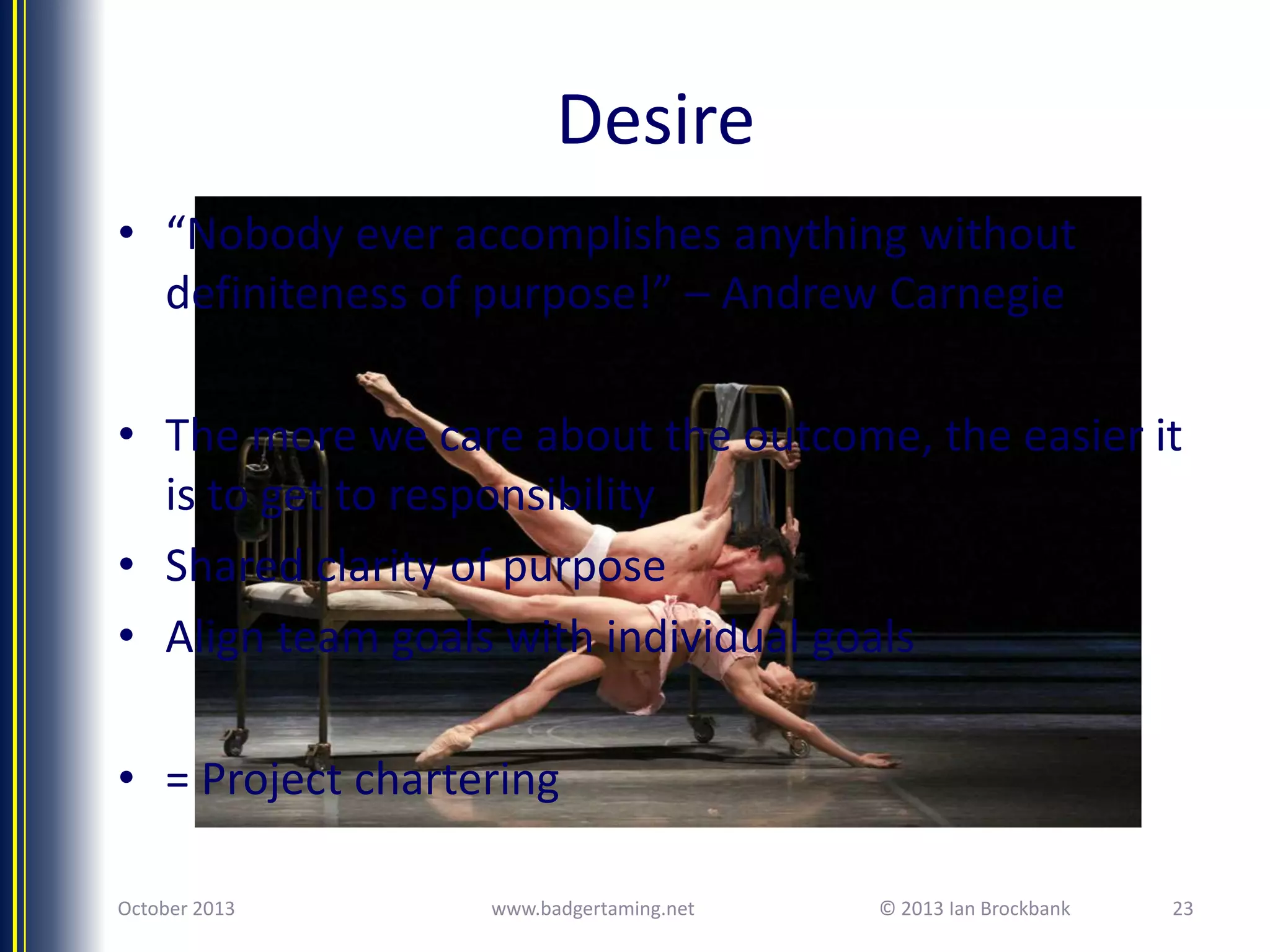 Desire
• “Nobody ever accomplishes anything without
definiteness of purpose!” – Andrew Carnegie
• The more we care about the outcome, the easier it
is to get to responsibility
• Shared clarity of purpose
• Align team goals with individual goals
• = Project chartering
October 2013

www.badgertaming.net

© 2013 Ian Brockbank

23

 
