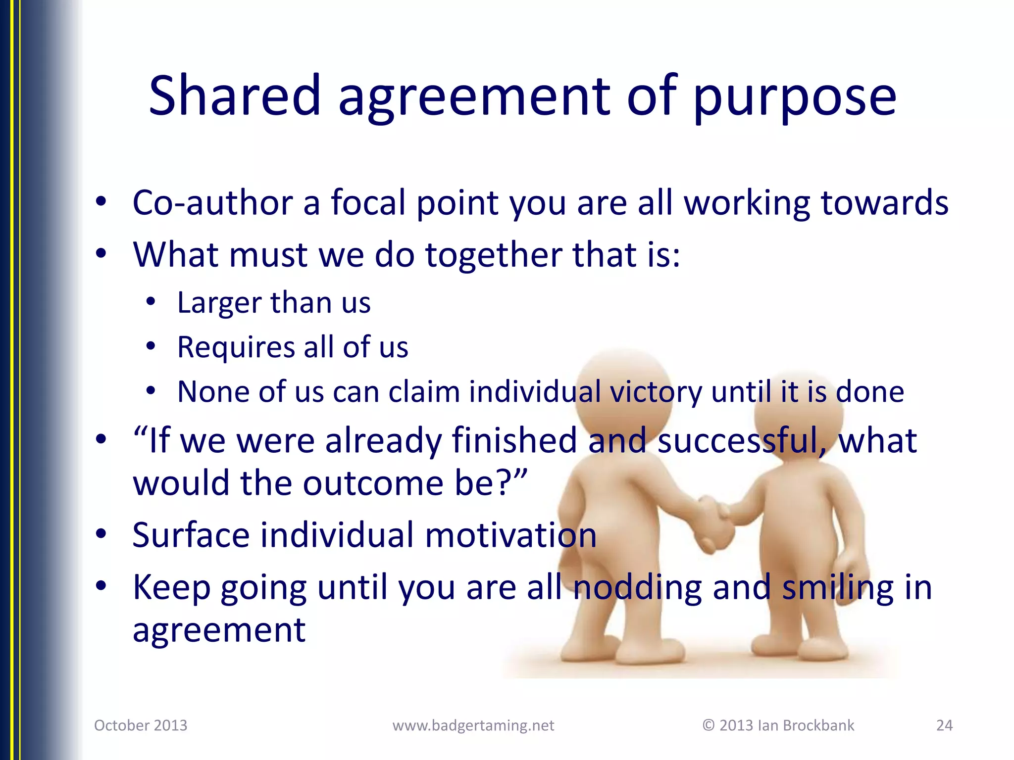 Shared agreement of purpose
• Co-author a focal point you are all working towards
• What must we do together that is:
• Larger than us
• Requires all of us
• None of us can claim individual victory until it is done

• “If we were already finished and successful, what
would the outcome be?”
• Surface individual motivation
• Keep going until you are all nodding and smiling in
agreement
October 2013

www.badgertaming.net

© 2013 Ian Brockbank

24

 