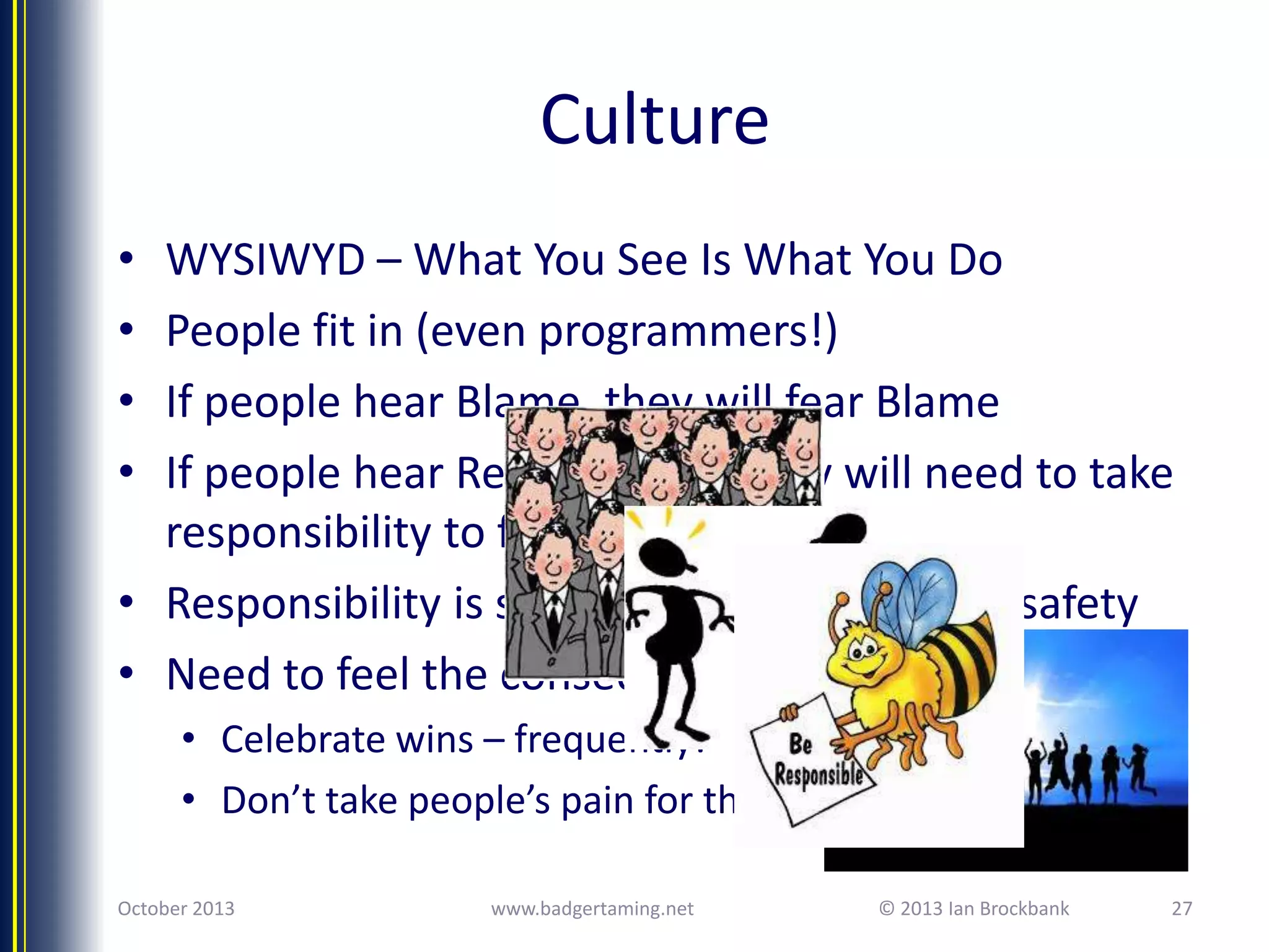 Culture
•
•
•
•

WYSIWYD – What You See Is What You Do
People fit in (even programmers!)
If people hear Blame, they will fear Blame
If people hear Responsibility they will need to take
responsibility to fit in
• Responsibility is scary – need to trust your safety
• Need to feel the consequences
• Celebrate wins – frequently!
• Don’t take people’s pain for them
October 2013

www.badgertaming.net

© 2013 Ian Brockbank

27

 