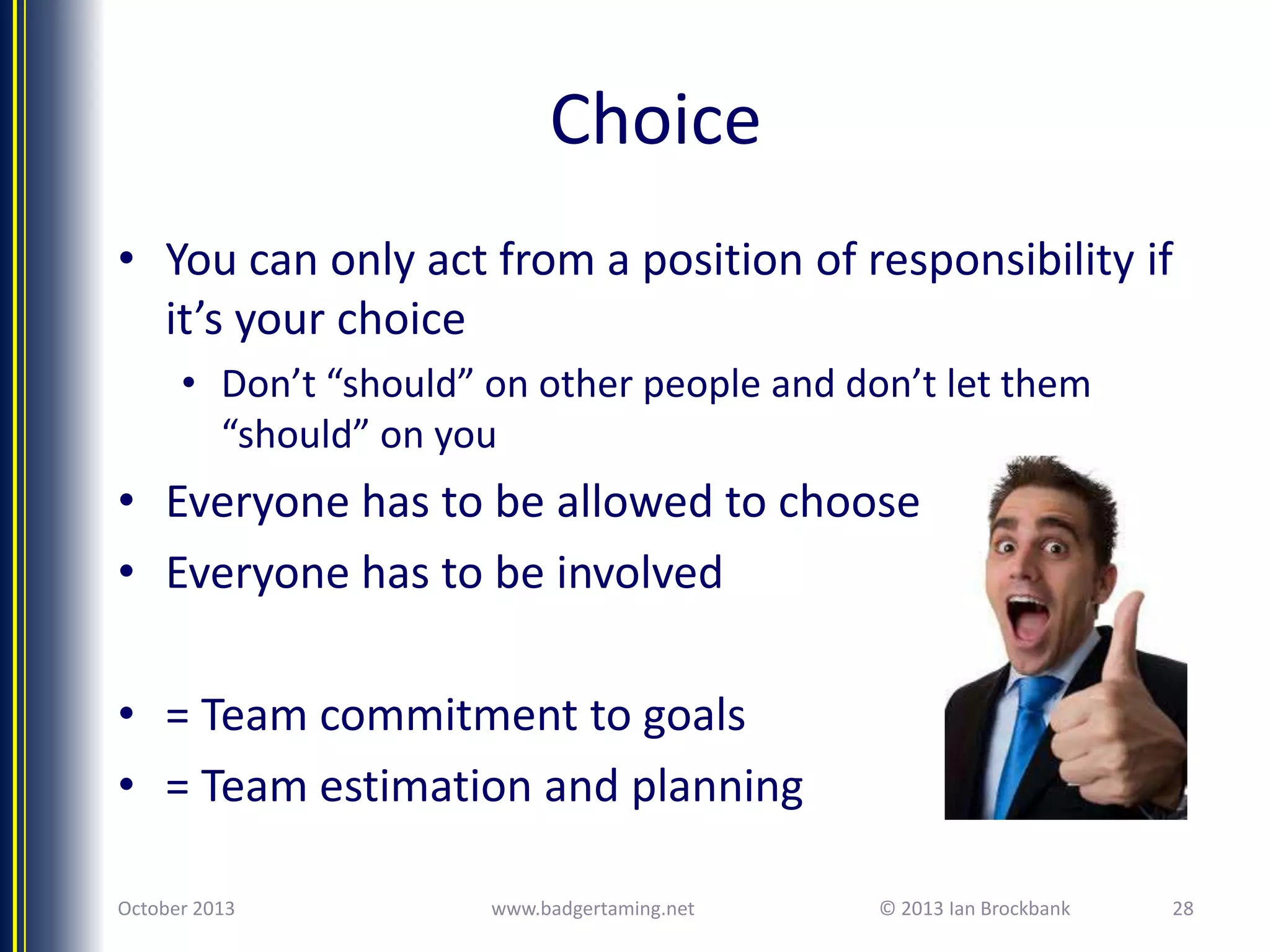 Choice
• You can only act from a position of responsibility if
it’s your choice
• Don’t “should” on other people and don’t let them
“should” on you

• Everyone has to be allowed to choose
• Everyone has to be involved
• = Team commitment to goals
• = Team estimation and planning
October 2013

www.badgertaming.net

© 2013 Ian Brockbank

28

 