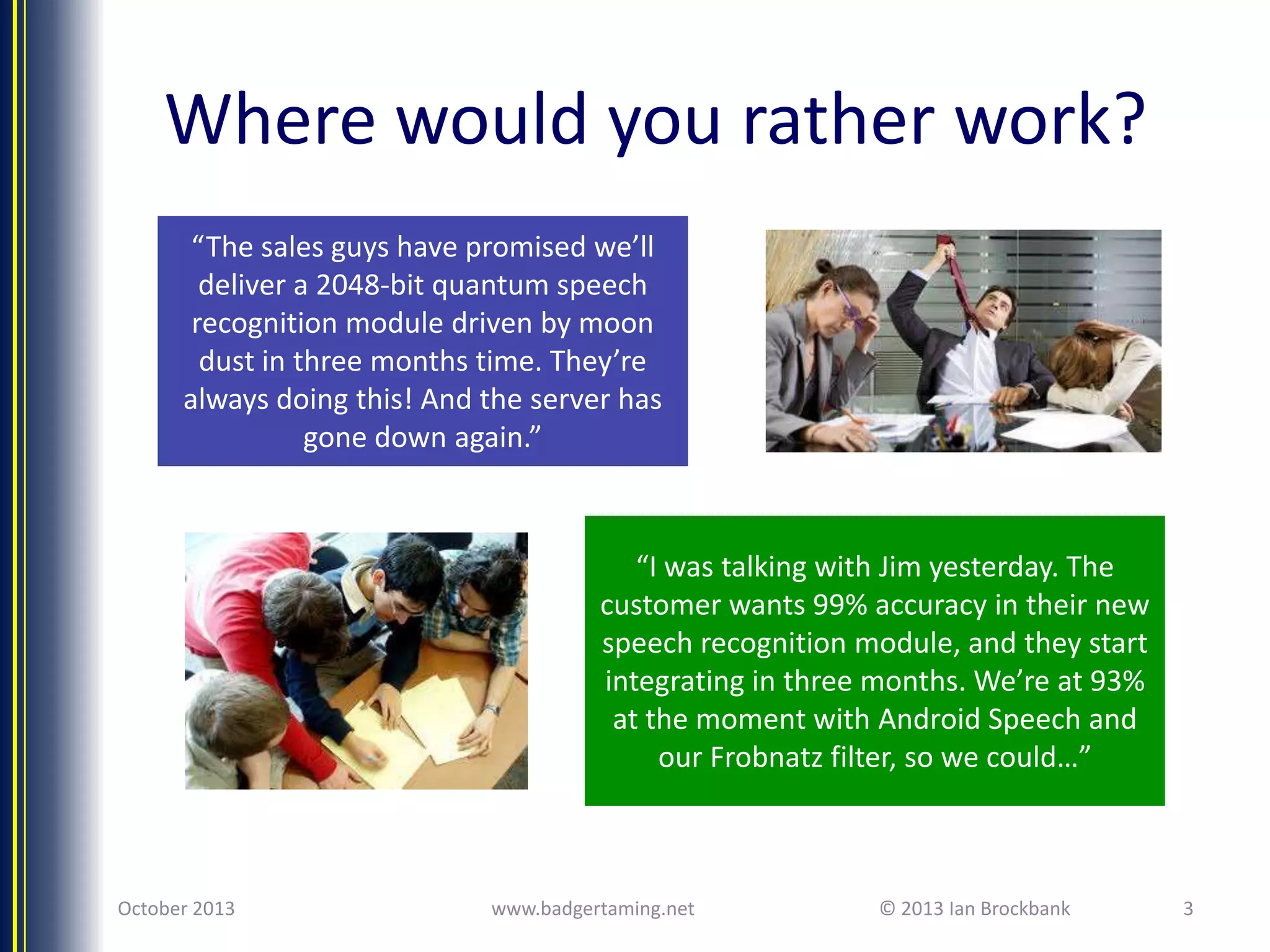 Where would you rather work?
“The sales guys have promised we’ll
deliver a 2048-bit quantum speech
recognition module driven by moon
dust in three months time. They’re
always doing this! And the server has
gone down again.”

“I was talking with Jim yesterday. The
customer wants 99% accuracy in their new
speech recognition module, and they start
integrating in three months. We’re at 93%
at the moment with Android Speech and
our Frobnatz filter, so we could…”

October 2013

www.badgertaming.net

© 2013 Ian Brockbank

3

 