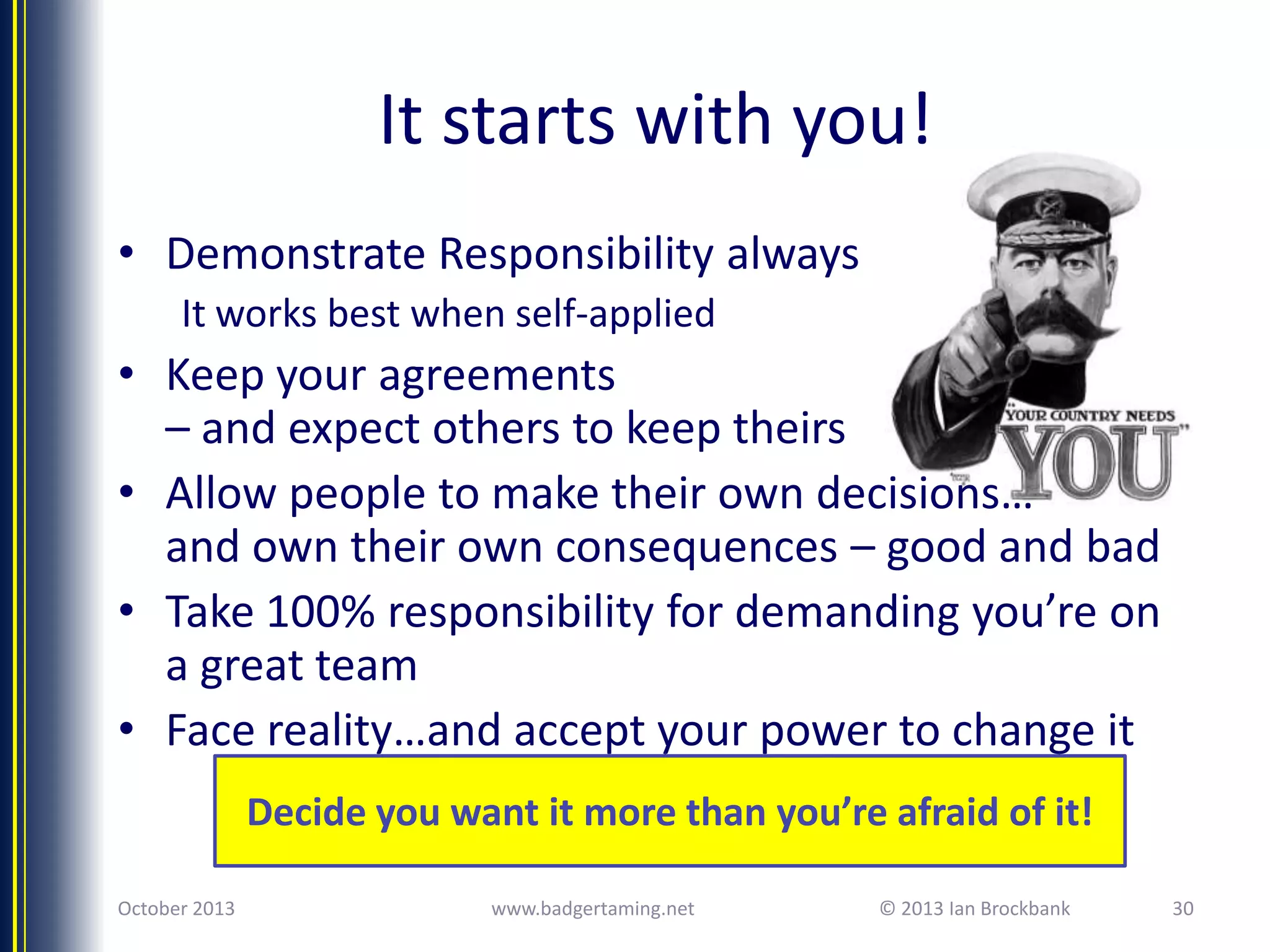 It starts with you!
• Demonstrate Responsibility always
It works best when self-applied

• Keep your agreements
– and expect others to keep theirs
• Allow people to make their own decisions…
and own their own consequences – good and bad
• Take 100% responsibility for demanding you’re on
a great team
• Face reality…and accept your power to change it
Decide you want it more than you’re afraid of it!
October 2013

www.badgertaming.net

© 2013 Ian Brockbank

30

 