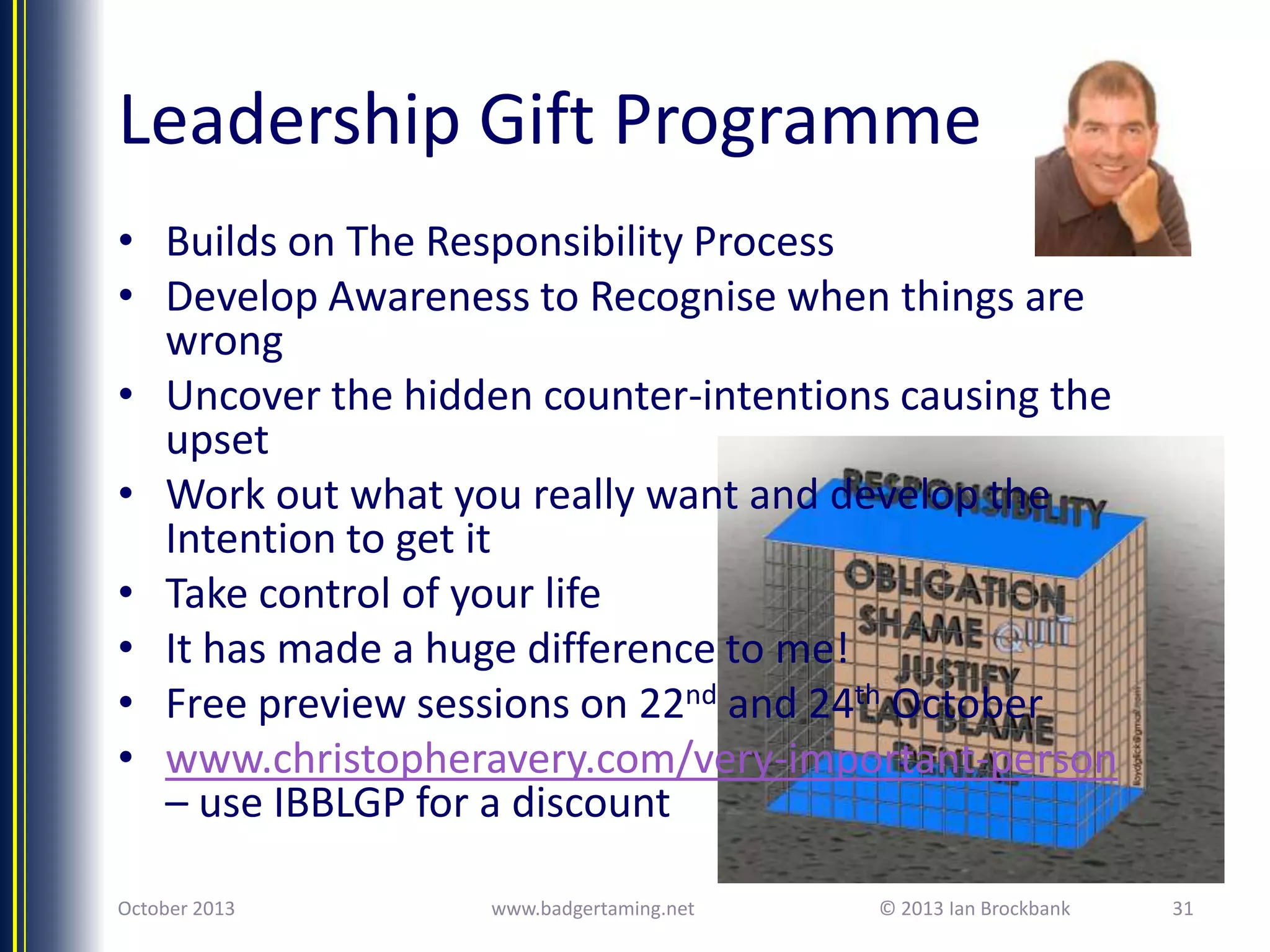 Leadership Gift Programme
• Builds on The Responsibility Process
• Develop Awareness to Recognise when things are
wrong
• Uncover the hidden counter-intentions causing the
upset
• Work out what you really want and develop the
Intention to get it
• Take control of your life
• It has made a huge difference to me!
• Free preview sessions on 22nd and 24th October
• www.christopheravery.com/very-important-person
– use IBBLGP for a discount
October 2013

www.badgertaming.net

© 2013 Ian Brockbank

31

 