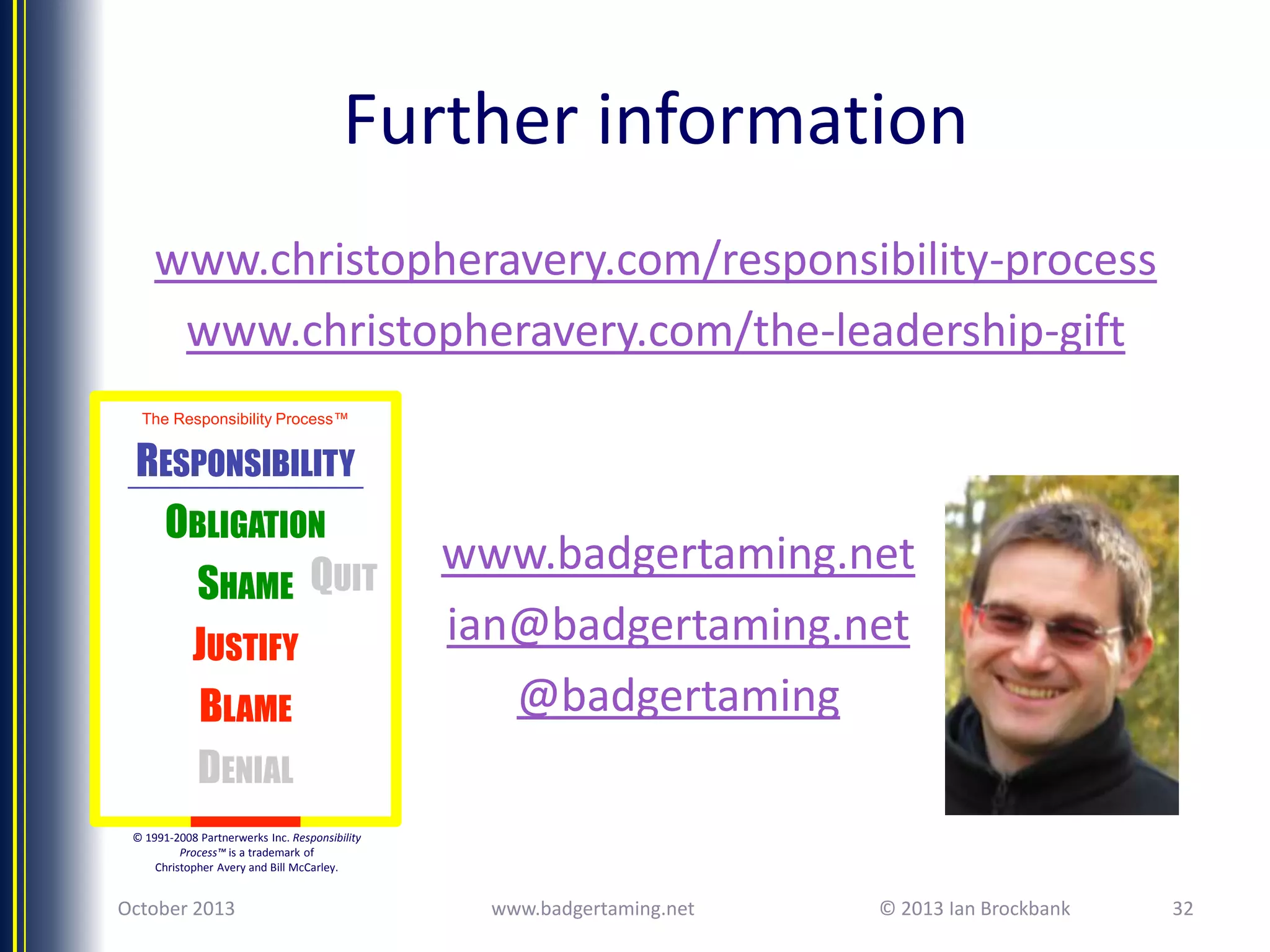 Further information
www.christopheravery.com/responsibility-process
www.christopheravery.com/the-leadership-gift
The Responsibility Process™

RESPONSIBILITY
OBLIGATION
SHAME QUIT
JUSTIFY
BLAME
DENIAL

www.badgertaming.net
ian@badgertaming.net
@badgertaming

© 1991-2008 Partnerwerks Inc. Responsibility
Process™ is a trademark of
Christopher Avery and Bill McCarley.

October 2013

www.badgertaming.net

© 2013 Ian Brockbank

32

 