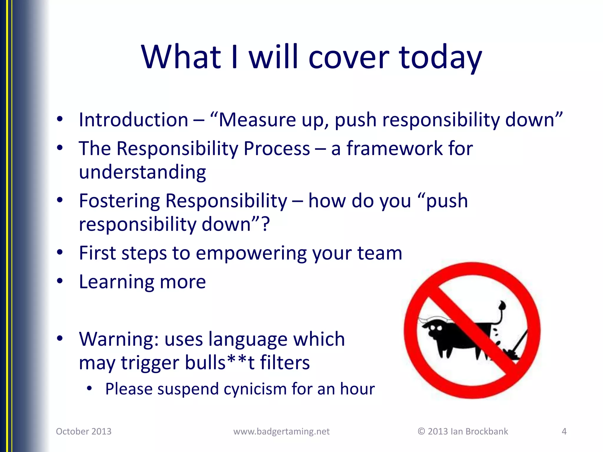 What I will cover today
• Introduction – “Measure up, push responsibility down”
• The Responsibility Process – a framework for
understanding
• Fostering Responsibility – how do you “push
responsibility down”?
• First steps to empowering your team
• Learning more
• Warning: uses language which
may trigger bulls**t filters
• Please suspend cynicism for an hour
October 2013

www.badgertaming.net

© 2013 Ian Brockbank

4

 