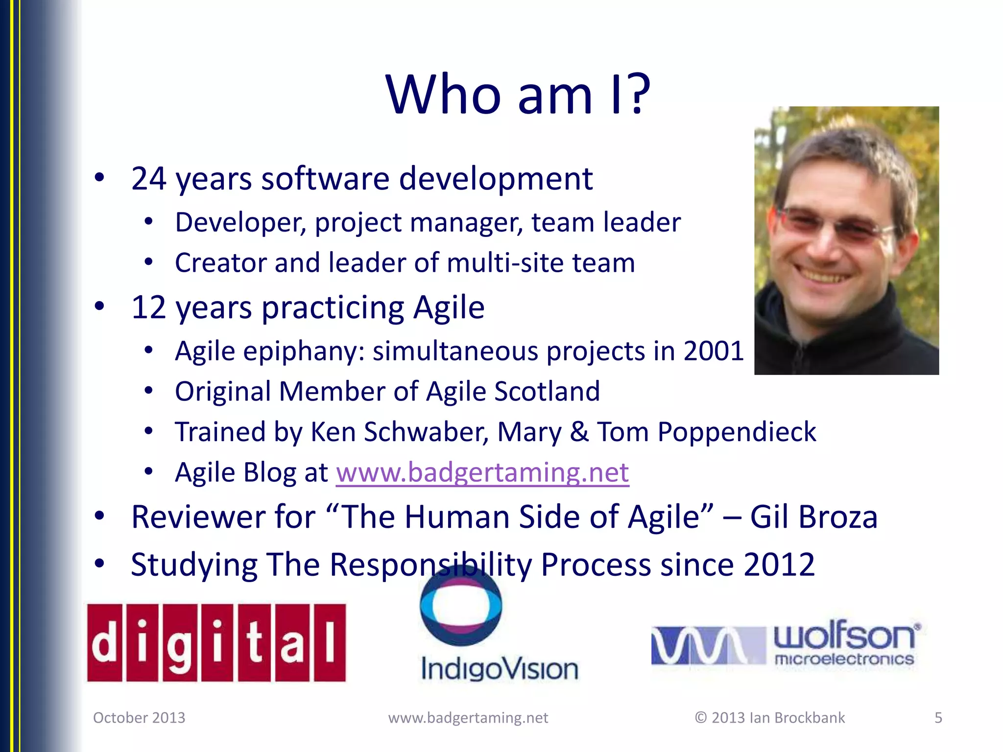 Who am I?
• 24 years software development
• Developer, project manager, team leader
• Creator and leader of multi-site team

• 12 years practicing Agile
•
•
•
•

Agile epiphany: simultaneous projects in 2001
Original Member of Agile Scotland
Trained by Ken Schwaber, Mary & Tom Poppendieck
Agile Blog at www.badgertaming.net

• Reviewer for “The Human Side of Agile” – Gil Broza
• Studying The Responsibility Process since 2012

October 2013

www.badgertaming.net

© 2013 Ian Brockbank

5

 