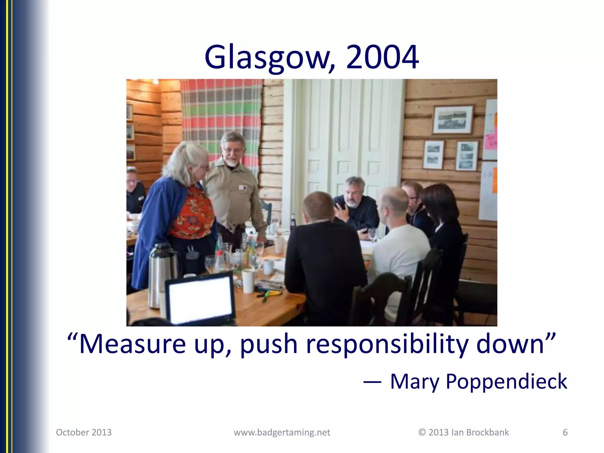 Glasgow, 2004

“Measure up, push responsibility down”
— Mary Poppendieck
October 2013

www.badgertaming.net

© 2013 Ian Brockbank

6

 