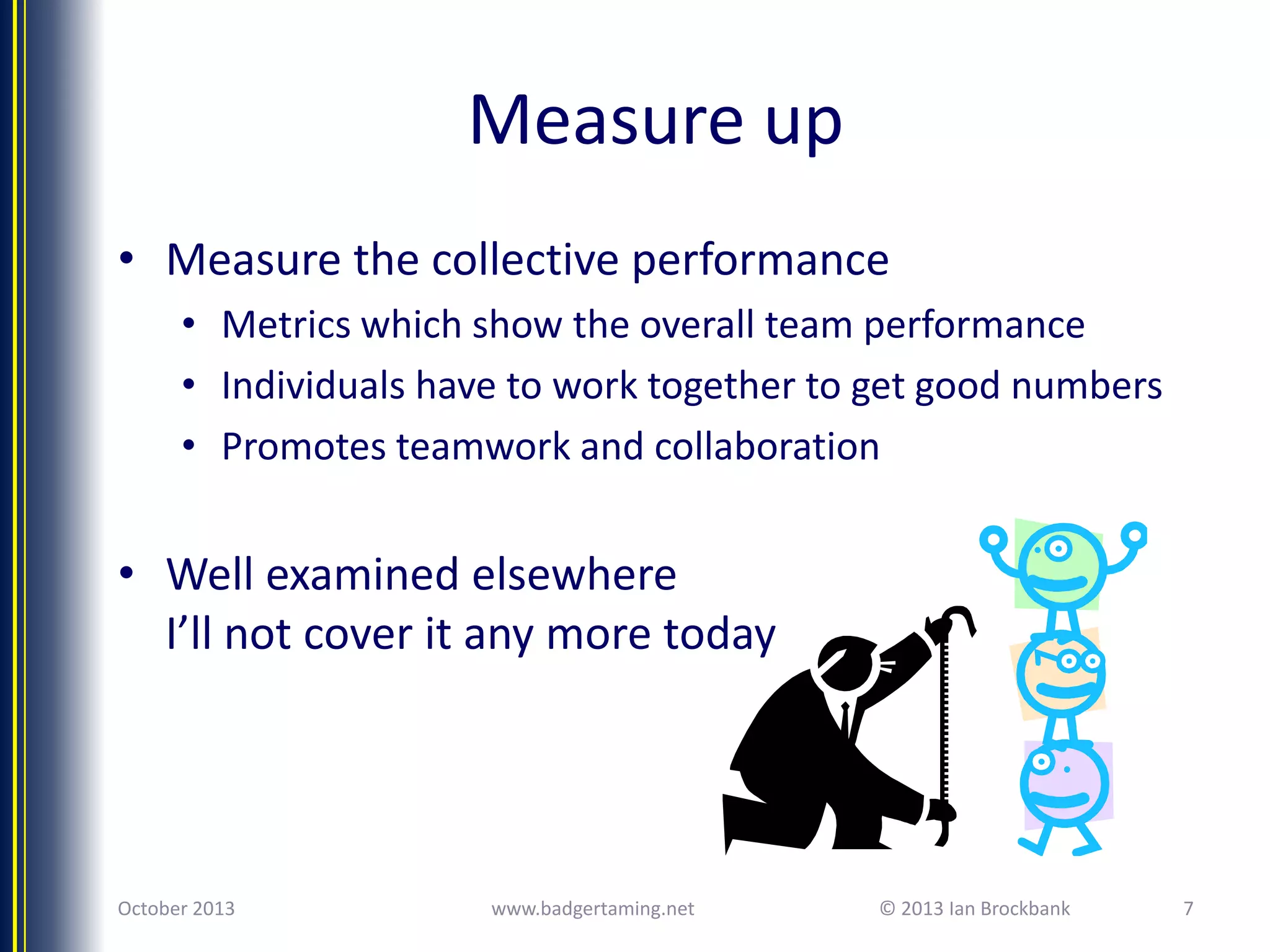 Measure up
• Measure the collective performance
• Metrics which show the overall team performance
• Individuals have to work together to get good numbers
• Promotes teamwork and collaboration

• Well examined elsewhere
I’ll not cover it any more today

October 2013

www.badgertaming.net

© 2013 Ian Brockbank

7

 