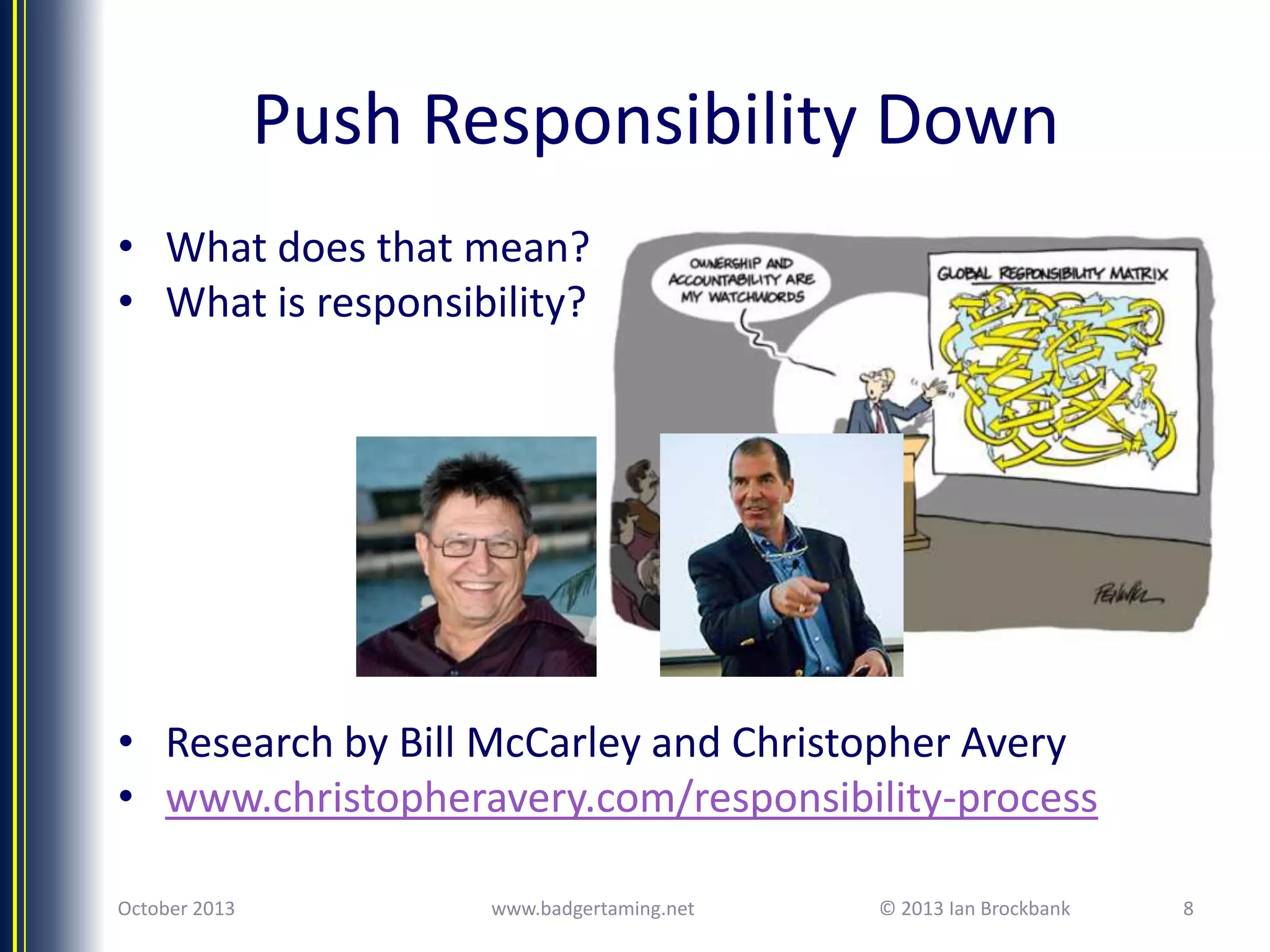 Push Responsibility Down
• What does that mean?
• What is responsibility?

• Research by Bill McCarley and Christopher Avery
• www.christopheravery.com/responsibility-process
October 2013

www.badgertaming.net

© 2013 Ian Brockbank

8

 