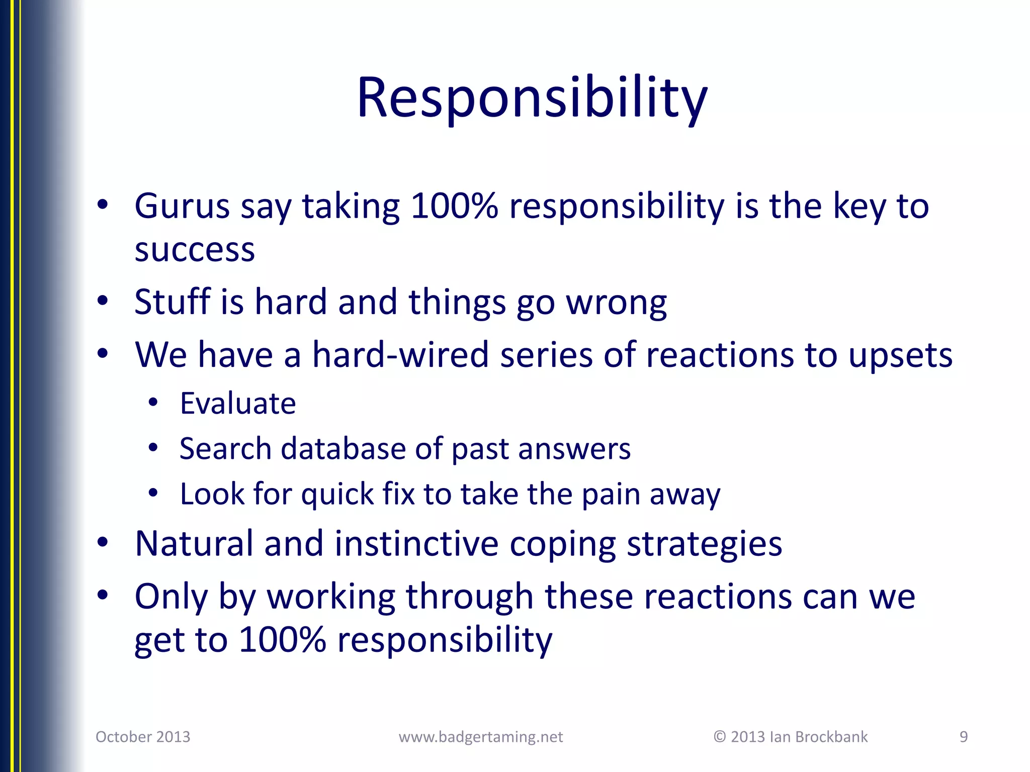 Responsibility
• Gurus say taking 100% responsibility is the key to
success
• Stuff is hard and things go wrong
• We have a hard-wired series of reactions to upsets
• Evaluate
• Search database of past answers
• Look for quick fix to take the pain away

• Natural and instinctive coping strategies
• Only by working through these reactions can we
get to 100% responsibility
October 2013

www.badgertaming.net

© 2013 Ian Brockbank

9

 