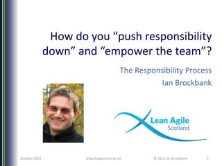 How do you “push responsibility
down” and “empower the team”?
The Responsibility Process
Ian Brockbank

October 2013

www.badgertaming.net

© 2013 Ian Brockbank

1

 