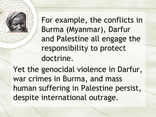 For example, the conflicts in Burma (Myanmar), Darfur and Palestine all engage the responsibility to protect doctrine.   Yet the genocidal violence in Darfur, war crimes in Burma, and mass human suffering in Palestine persist, despite international outrage. 