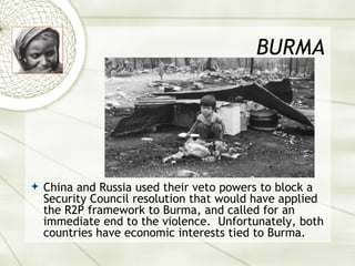 BURMA China and Russia used their veto powers to block a Security Council resolution that would have applied the R2P framework to Burma, and called for an immediate end to the violence.  Unfortunately, both countries have economic interests tied to Burma. 