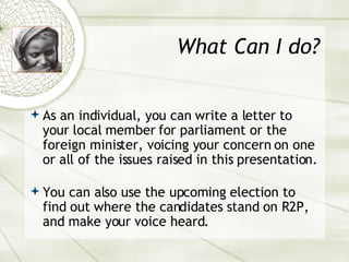 What Can I do? As an individual, you can write a letter to your local member for parliament or the foreign minister, voicing your concern on one or all of the issues raised in this presentation.  You can also use the upcoming election to find out where the candidates stand on R2P, and make your voice heard. 