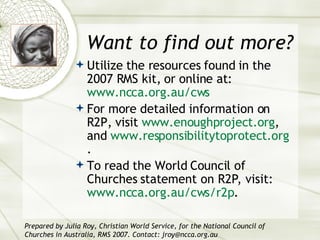 Want to find out more? Utilize the resources found in the 2007 RMS kit, or online at:  www.ncca.org.au/cws For more detailed information on R2P, visit  www.enoughproject.org , and  www.responsibilitytoprotect.org . To read the World Council of Churches statement on R2P, visit:  www.ncca.org.au/cws/r2p .  Prepared by Julia Roy, Christian World Service, for the National Council of Churches in Australia, RMS 2007. Contact: jroy@ncca.org.au 