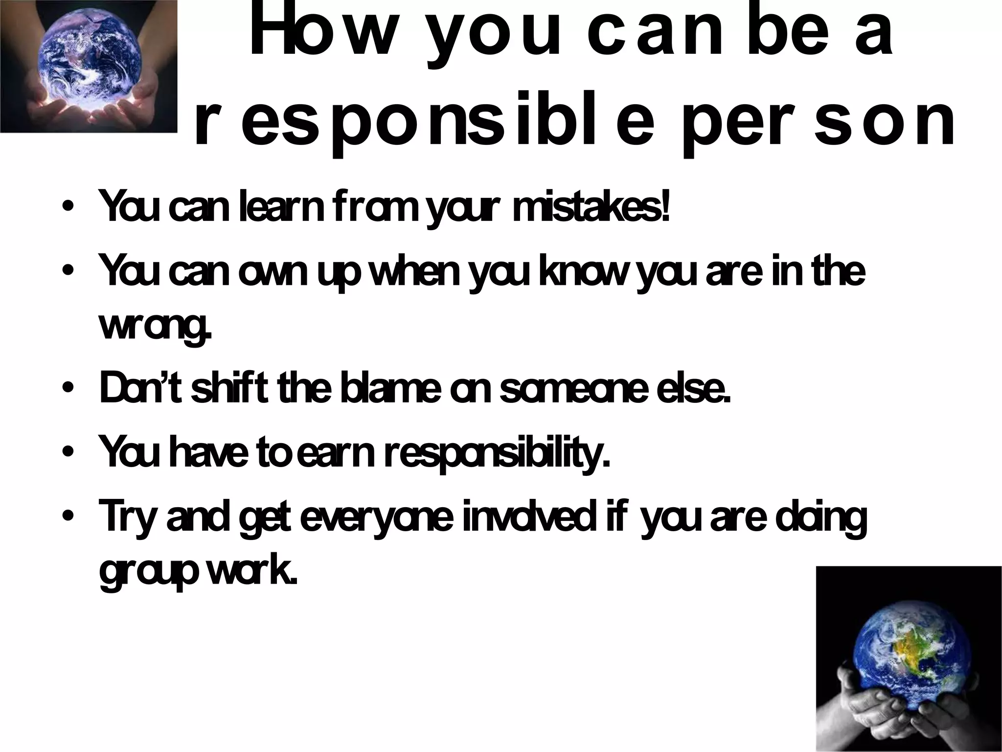 How you can be a
r esponsibl e per son
• Youcanlearnfromyour mistakes!
• Youcanownupwhenyouknowyouareinthe
wrong.
• Don’t shift theblameonsomeoneelse.
• Youhavetoearnresponsibility.
• Tryandget everyoneinvolvedif youaredoing
groupwork.
 