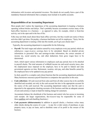 information with investors and potential investors. The details do not usually form a part of the
mandatory financial information that a company must include in its public accounts.



Responsibilities of an Accounting Department
Most people don’t realize the importance of the accounting department in keeping a business
operating without hitches and delays. That’s probably because accountants oversee many of the
back-office functions in a business — as opposed to sales, for example, which is front-line
activity, out in the open and in the line of fire.
Folks may not think much about these back-office activities, but they would sure notice if those
activities didn’t get done. On payday, a business had better not tell its employees, “Sorry, but the
accounting department is running a little late this month; you’ll get your checks later.”
  Typically, the accounting department is responsible for the following:
    Payroll: The total wages and salaries earned by every employee every pay period, which are
    called gross wages or gross earnings, have to be calculated. Based on detailed private
    information in personnel files and earnings-to-date information, the correct amounts of
    income tax, social security tax, and other deductions from gross wages have to be
    determined.
    Stubs, which report various information to employees each pay period, have to be attached
    to payroll checks. The total amounts of withheld income tax and social security taxes, plus
    the employment taxes imposed on the employer, have to be paid to federal and state
    government agencies on time. Retirement, vacation, sick pay, and other benefits earned by
    the employees have to be updated every pay period.
    In short, payroll is a complex and critical function that the accounting department performs.
    Many businesses outsource payroll functions to companies that specialize in this area.
    Cash collections: All cash received from sales and from all other sources has to be carefully
    identified and recorded, not only in the cash account but also in the appropriate account for
    the source of the cash received. The accounting department makes sure that the cash is
    deposited in the appropriate checking accounts of the business and that an adequate amount
    of coin and currency is kept on hand for making change for customers.
    Accountants balance the checkbook of the business and control who has access to incoming
    cash receipts. (In larger organizations, the treasurer may be responsible for some of
    these cashflow and cash-handling functions.)
    Cash payments (disbursements): In addition to payroll checks, a business writes many
    other checks during the course of a year — to pay for a wide variety of purchases, to pay
    property taxes, to pay on loans, and to distribute some of its profit to the owners of the
    business.
 
