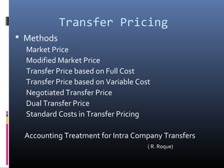 Transfer Pricing
 Methods
  Market Price
  Modified Market Price
  Transfer Price based on Full Cost
  Transfer Price based on Variable Cost
  Negotiated Transfer Price
  Dual Transfer Price
  Standard Costs in Transfer Pricing

 Accounting Treatment for Intra Company Transfers
                                      ( R. Roque)
 