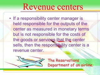 Revenue centers 
• If a responsibility center manager is 
held responsible for the outputs of the 
center as measured in monetary terms 
but is not responsible for the costs of 
the goods or services that the center 
sells, then the responsibility center is a 
revenue center. 
The Reservations 
Department of an airline. 
 