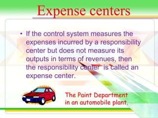 Expense centers 
• If the control system measures the 
expenses incurred by a responsibility 
center but does not measure its 
outputs in terms of revenues, then 
the responsibility center is called an 
expense center. 
The Paint Department 
in an automobile plant. 
 