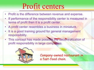 Profit centers 
• Profit is the difference between revenue and expense. 
• If performance of the responsibility center is measured in 
terms of profit then it is a profit center. 
• A profit center resembles a business in miniature. 
• It is a good training ground for general management 
responsibility. 
• This concept has made possible the decentralization of 
profit responsibility in large companies. 
Company-owned restaurant in 
a fast-food chain. 
 