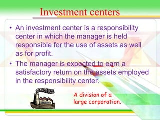 Investment centers 
• An investment center is a responsibility 
center in which the manager is held 
responsible for the use of assets as well 
as for profit. 
• The manager is expected to earn a 
satisfactory return on the assets employed 
in the responsibility center. 
A division of a 
large corporation. 
 