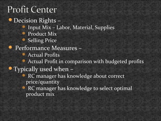 Decision Rights –
 Input Mix – Labor, Material, Supplies
 Product Mix
 Selling Price
 Performance Measures –
 Actual Profits
 Actual Profit in comparison with budgeted profits
Typically used when –
 RC manager has knowledge about correct
price/quantity
 RC manager has knowledge to select optimal
product mix
 