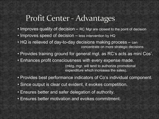• Improves quality of decision – RC Mgr are closest to the point of decision
• Improves speed of decision – less intervention by HQ
• HQ is relieved of day-to-day decisions making process – can
concentrate on more strategic decisions
• Provides training ground for general mgt. as RC’s acts as mini Cos’.
• Enhances profit consciousness with every expense made.
(mktg. mgr. will tend to authorize promotional
expenditure which increases the sales).
• Provides best performance indicators of Co’s individual component.
• Since output is clear cut evident, it evokes competition.
• Ensures better and safer delegation of authority.
• Ensures better motivation and evokes commitment.
 
