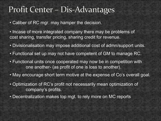 • Caliber of RC mgr. may hamper the decision.
• Incase of more integrated company there may be problems of
cost sharing, transfer pricing, sharing credit for revenue.
• Divisionalisation may impose additional cost of admn/support units.
• Functional set up may not have competent of GM to manage RC.
• Functional units once cooperated may now be in competition with
one another- (as profit of one is loss to another).
• May encourage short term motive at the expense of Co’s overall goal.
• Optimization of RC’s profit not necessarily mean optimization of
company’s profits.
• Decentralization makes top mgt. to rely more on MC reports
 