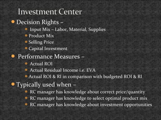 Decision Rights –
 Input Mix – Labor, Material, Supplies
Product Mix
Selling Price
Capital Investment
 Performance Measures –
 Actual ROI
 Actual Residual Income i.e. EVA
Actual ROI & RI in comparison with budgeted ROI & RI
Typically used when –
 RC manager has knowledge about correct price/quantity
 RC manager has knowledge to select optimal product mix
 RC manager has knowledge about investment opportunities
 