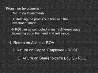 Return on Investment-
 Relating the profits of a firm with the
investment made.
1. Return on Assets - ROA
2. Return on Capital Employed - ROCE
3. Return on Shareholder’s Equity - ROE
 ROI can be computed in many different ways
depending upon the need and relevance.
 