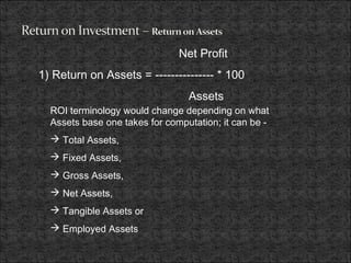 Net Profit
1) Return on Assets = --------------- * 100
Assets
ROI terminology would change depending on what
Assets base one takes for computation; it can be -
 Total Assets,
 Fixed Assets,
 Gross Assets,
 Net Assets,
 Tangible Assets or
 Employed Assets
 