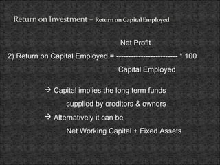 Net Profit
2) Return on Capital Employed = ------------------------- * 100
Capital Employed
 Capital implies the long term funds
supplied by creditors & owners
 Alternatively it can be
Net Working Capital + Fixed Assets
 