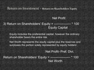 Net Profit
3) Return on Shareholders’ Equity = ---------------- * 100
Equity Capital
Equity includes the preferential capital, however the ordinary
shareholder bears the entire risk.
Net Worth represents the equity capital plus the reserves and
surpluses the portion solely represented by equity holders’.
Net Profit- Pref. Divi.
Return on Shareholders’ Equity = ------------------- * 100
Net Worth
 