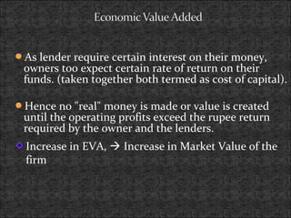 As lender require certain interest on their money,
owners too expect certain rate of return on their
funds. (taken together both termed as cost of capital).
Hence no "real" money is made or value is created
until the operating profits exceed the rupee return
required by the owner and the lenders.
Increase in EVA,  Increase in Market Value of the
firm
 