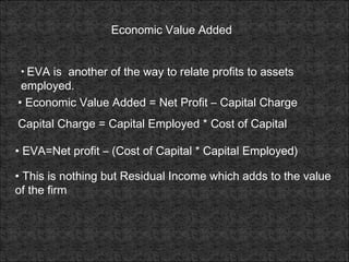 Economic Value Added
• EVA is another of the way to relate profits to assets
employed.
• Economic Value Added = Net Profit – Capital Charge
Capital Charge = Capital Employed * Cost of Capital
• EVA=Net profit – (Cost of Capital * Capital Employed)
• This is nothing but Residual Income which adds to the value
of the firm
 