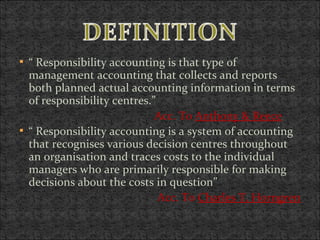  “ Responsibility accounting is that type of
management accounting that collects and reports
both planned actual accounting information in terms
of responsibility centres.”
Acc. To Anthony & Reece
 “ Responsibility accounting is a system of accounting
that recognises various decision centres throughout
an organisation and traces costs to the individual
managers who are primarily responsible for making
decisions about the costs in question”
Acc. To Charles T. Horngren
 