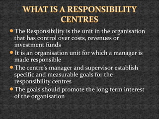 The Responsibility is the unit in the organisation
that has control over costs, revenues or
investment funds
It is an organisation unit for which a manager is
made responsible
The centre’s manager and supervisor establish
specific and measurable goals for the
responsibility centres
The goals should promote the long term interest
of the organisation
 