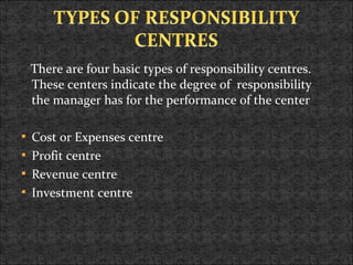 There are four basic types of responsibility centres.
These centers indicate the degree of responsibility
the manager has for the performance of the center
 Cost or Expenses centre
 Profit centre
 Revenue centre
 Investment centre
 