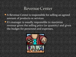 A Revenue Center is responsible for selling an agreed
amount of products or services.
It's manager is usually responsible to maximize
revenue given the selling price (or quantity) and given
the budget for personnel and expenses.
 