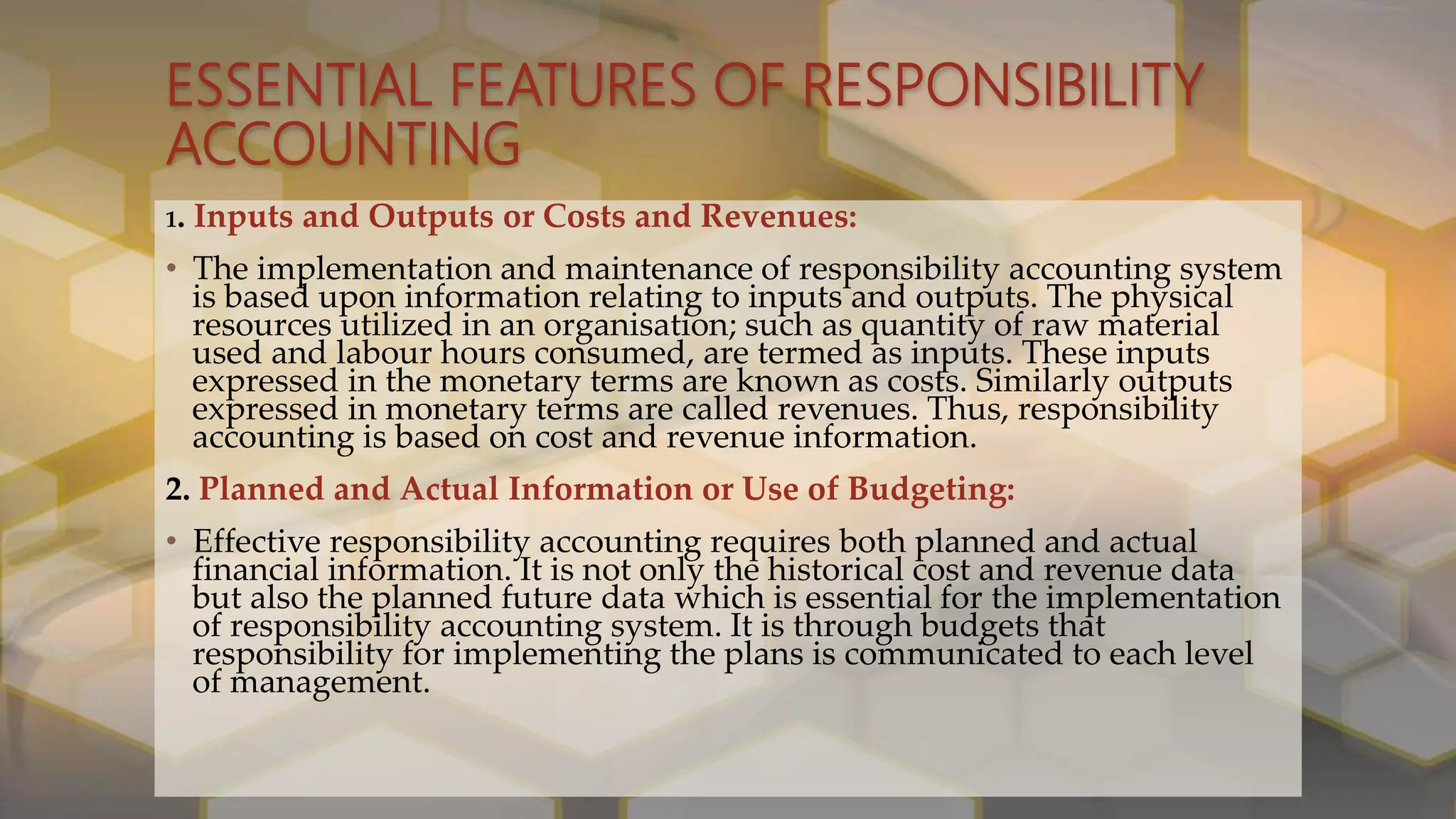 ESSENTIAL FEATURES OF RESPONSIBILITY
ACCOUNTING
1. Inputs and Outputs or Costs and Revenues:
• The implementation and maintenance of responsibility accounting system
is based upon information relating to inputs and outputs. The physical
resources utilized in an organisation; such as quantity of raw material
used and labour hours consumed, are termed as inputs. These inputs
expressed in the monetary terms are known as costs. Similarly outputs
expressed in monetary terms are called revenues. Thus, responsibility
accounting is based on cost and revenue information.
2. Planned and Actual Information or Use of Budgeting:
• Effective responsibility accounting requires both planned and actual
financial information. It is not only the historical cost and revenue data
but also the planned future data which is essential for the implementation
of responsibility accounting system. It is through budgets that
responsibility for implementing the plans is communicated to each level
of management.
 