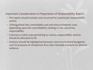 Important Consideration in Preparation of Responsibility Report
• The report should include costs incurred for a particular responsibility
centre.
• Distinguished into controllable cost and noncontrollable costs
depending upon the controllability relating to the concerned
responsibility.
• Common or joint costs pertaining to various responsibility centres
should be allocated to RC.
• Variance should be highlighted between costs incurred and budgeted
cost for purpose of comparison & to take remedial measure for adverse
variance.
 