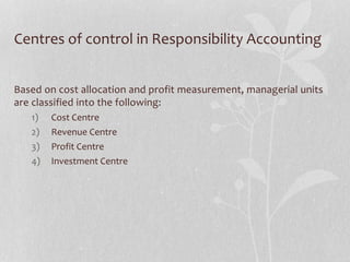 Centres of control in Responsibility Accounting
Based on cost allocation and profit measurement, managerial units
are classified into the following:
1) Cost Centre
2) Revenue Centre
3) Profit Centre
4) Investment Centre
 