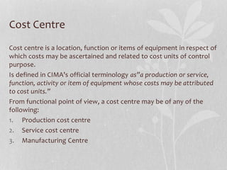 Cost Centre
Cost centre is a location, function or items of equipment in respect of
which costs may be ascertained and related to cost units of control
purpose.
Is defined in CIMA’s official terminology as”a production or service,
function, activity or item of equipment whose costs may be attributed
to cost units.”
From functional point of view, a cost centre may be of any of the
following:
1. Production cost centre
2. Service cost centre
3. Manufacturing Centre
 