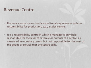 Revenue Centre
• Revenue centre is a centre devoted to raising revenue with no
responsibility for production, e.g., a sales centre.
• It is a responsibility centre in which a manager is only held
responsible for the level of revenue or outputs of a centre, as
measured in monetary terms, but not responsible for the cost of
the goods or service that the centre sells.
 